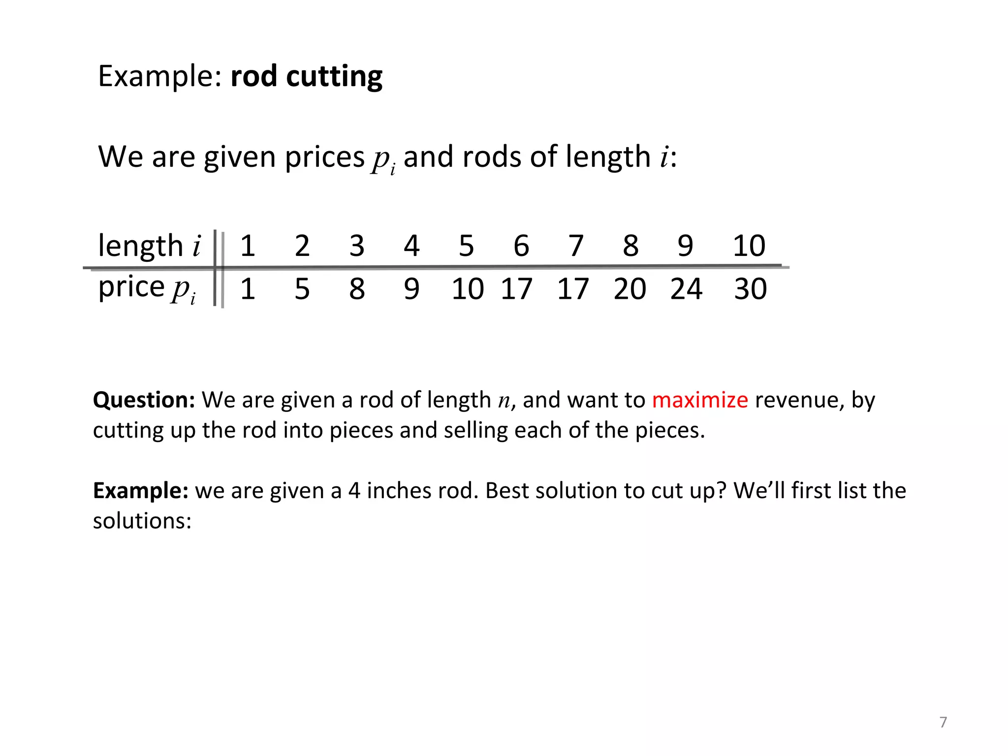 7
Example: rod cutting
We are given prices pi and rods of length i:
length i 1 2 3 4 5 6 7 8 9 10
price pi 1 5 8 9 10 17 17 20 24 30
Question: We are given a rod of length n, and want to maximize revenue, by
cutting up the rod into pieces and selling each of the pieces.
Example: we are given a 4 inches rod. Best solution to cut up? We’ll first list the
solutions:
 