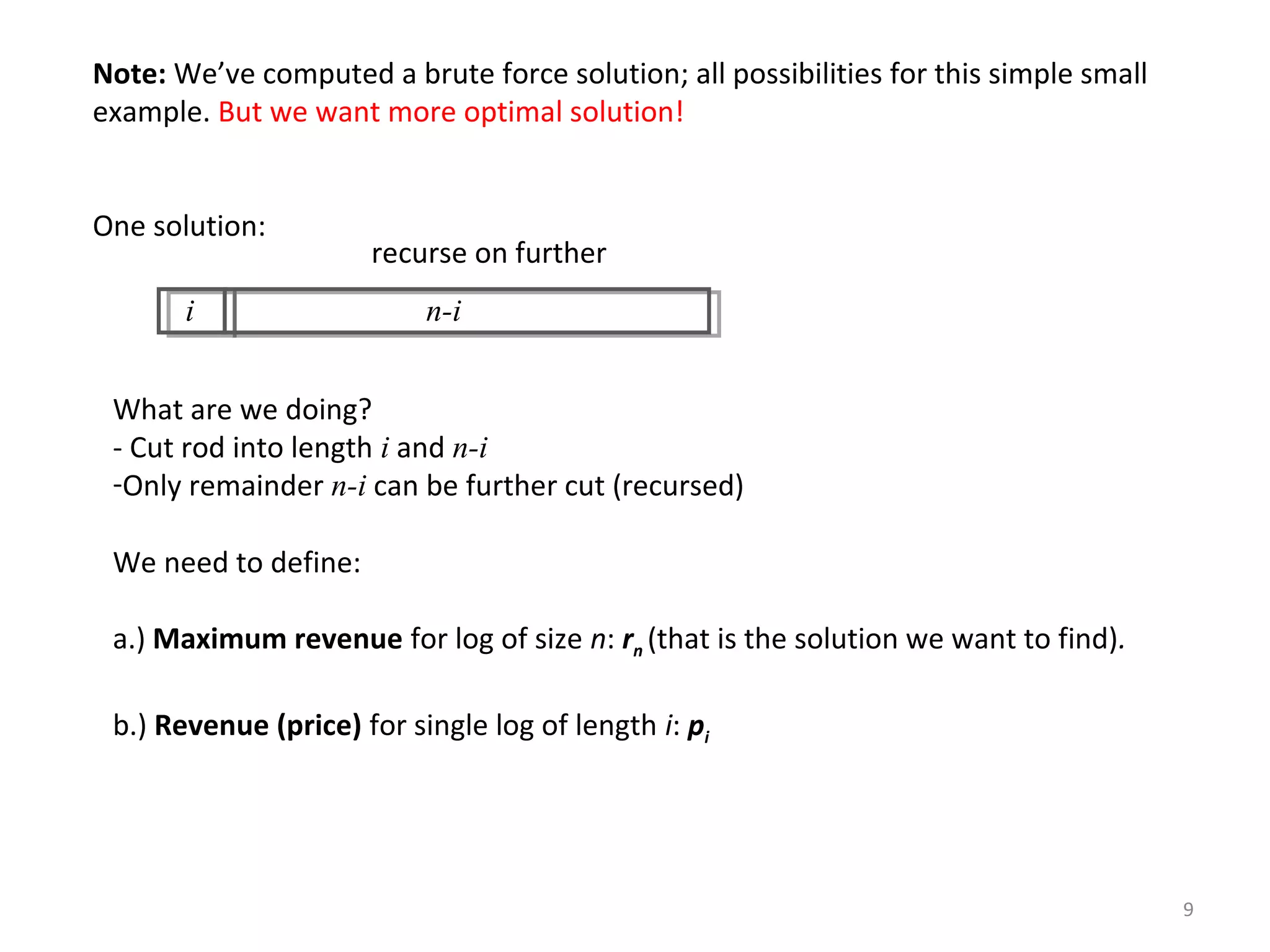 9
Note: We’ve computed a brute force solution; all possibilities for this simple small
example. But we want more optimal solution!
One solution:
i n-i
recurse on further
What are we doing?
- Cut rod into length i and n-i
-Only remainder n-i can be further cut (recursed)
We need to define:
a.) Maximum revenue for log of size n: rn (that is the solution we want to find).
b.) Revenue (price) for single log of length i: pi
 
