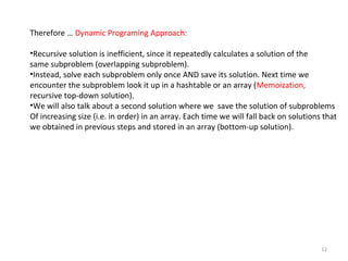 12
Therefore … Dynamic Programing Approach:
•Recursive solution is inefficient, since it repeatedly calculates a solution of the
same subproblem (overlapping subproblem).
•Instead, solve each subproblem only once AND save its solution. Next time we
encounter the subproblem look it up in a hashtable or an array (Memoization,
recursive top-down solution).
•We will also talk about a second solution where we save the solution of subproblems
Of increasing size (i.e. in order) in an array. Each time we will fall back on solutions that
we obtained in previous steps and stored in an array (bottom-up solution).
 