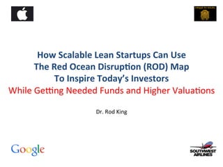 How	
  Scalable	
  Lean	
  Startups	
  Can	
  Use	
  
The	
  Red	
  Ocean	
  Disrup;on	
  (ROD)	
  Map	
  	
  
To	
  Inspire	
  Today’s	
  Investors	
  
While	
  Ge(ng	
  Needed	
  Funds	
  and	
  Higher	
  Valua4ons	
  
	
  
Dr.	
  Rod	
  King	
  

 