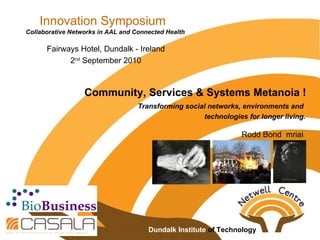 Innovation Symposium Collaborative Networks in AAL and Connected Health Fairways Hotel, Dundalk - Ireland 2 nd  September 2010 Community, Services & Systems Metanoia ! Rodd Bond  mriai  Transforming social networks, environments and  technologies for longer living. Dundalk Institute  of Technology  