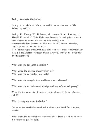 Roddy Analysis Worksheet
Using the worksheet below, complete an assessment of the
following article.
Roddy, E., Zhang, W., Doherty, M., Arden, N. K., Barlow, J.,
Birrell, F., et al. (2006). Evidence-based clinical guidelines: A
new system to better determine true strength of
recommendation. Journal of Evaluation in Clinical Practice,
12(3), 347-352. Retrieved from
http://library.gcu.edu:2048/login?url=http://search.ebscohost.co
m/login.aspx?direct=true&db=a9h&AN=20870724&site=ehost-
live&scope=site
What was the research question?
What were the independent variables?
What was the dependent variable?
What was the sample size and how was it chosen?
What was the experimental design and use of control group?
Were the instruments of measurement shown to be reliable and
valid?
What data types were included?
Describe the statistics used, what they were used for, and the
results.
What were the researchers’ conclusions? How did they answer
the research question(s)?
 