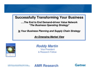 Successfully Transforming Your Business
                                        ….The End to End Demand-driven Value Network
                                              “The Business Operating Strategy”

                               Is Your Business Planning and Supply Chain Strategy

                                                                        An Emerging Market View


                                                                         Roddy Martin
                                                                            Vice President
                                                                          & Research Fellow




© 2009 Gartner, Inc. and/or its affiliates. All rights reserved.
Gartner is a registered trademark of Gartner, Inc. or its affiliates.
<docname>_<date>_<author>                                               AMR Research
 