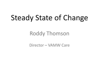 Steady State of Change
     Roddy Thomson
     Director – VAMW Care
 