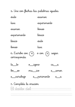 5.- Une con flechas las palabras iguales:

éxito                      examen

taxi                       experimento

examen                     boxeo

experimento                léxico

léxico                     éxito

boxeo                      taxi

6.- Escribe con     x      o con    s   según
corresponda:

te___to           o___igeno             ca___a

bo___eo           mu___ico              e___amen

e___carabajo            e___perimento      e___a

7.- Completa la oración:

El éxito del
 