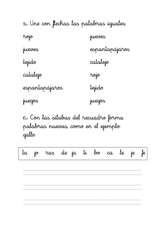 5.- Une con flechas las palabras iguales:

rojo                           jueves

jueves                         espantapájaros

tejido                         catalejo

catalejo                       rojo

espantapájaros                 tejido

juegos                         juegos


6.- Con las sílabas del recuadro forma
palabras nuevas, como en el ejemplo:
gallo


ta     jo   ras   de ja   ti    bo      ca   le   je   fe
 