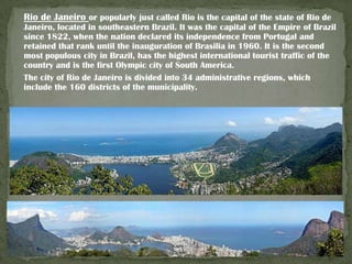Rio de Janeiro or popularly just called Rio is the capital of the state of Rio de
Janeiro, located in southeastern Brazil. It was the capital of the Empire of Brazil
since 1822, when the nation declared its independence from Portugal and
retained that rank until the inauguration of Brasilia in 1960. It is the second
most populous city in Brazil, has the highest international tourist traffic of the
country and is the first Olympic city of South America.
The city of Rio de Janeiro is divided into 34 administrative regions, which
include the 160 districts of the municipality.

 