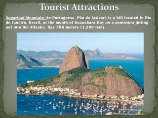 Sugarloaf Mountain (in Portuguese, Pão de Açúcar) is a hill located in Rio
de Janeiro, Brazil, at the mouth of Guanabara Bay on a peninsula jutting
out into the Atlantic. Has 396 meters (1,299 feet).

 