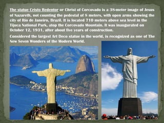 The statue Cristo Redentor or Christ of Corcovado is a 38-meter image of Jesus
of Nazareth, not counting the pedestal of 8 meters, with open arms showing the
city of Rio de Janeiro, Brazil. It is located 710 meters above sea level in the
Tijuca National Park, atop the Corcovado Mountain. It was inaugurated on
October 12, 1931, after about five years of construction.
Considered the largest Art Deco statue in the world, is recognized as one of The
New Seven Wonders of the Modern World.

 