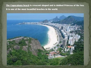 The Copacabana beach is crescent shaped and is dubbed Princess of the Sea.
It is one of the most beautiful beaches in the world.

 