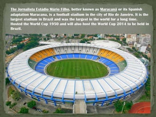 The Jornalista Estádio Mário Filho, better known as Maracanã or its Spanish
adaptation Maracana, is a football stadium in the city of Rio de Janeiro. It is the
largest stadium in Brazil and was the largest in the world for a long time.
Hosted the World Cup 1950 and will also host the World Cup 2014 to be held in
Brazil.

 