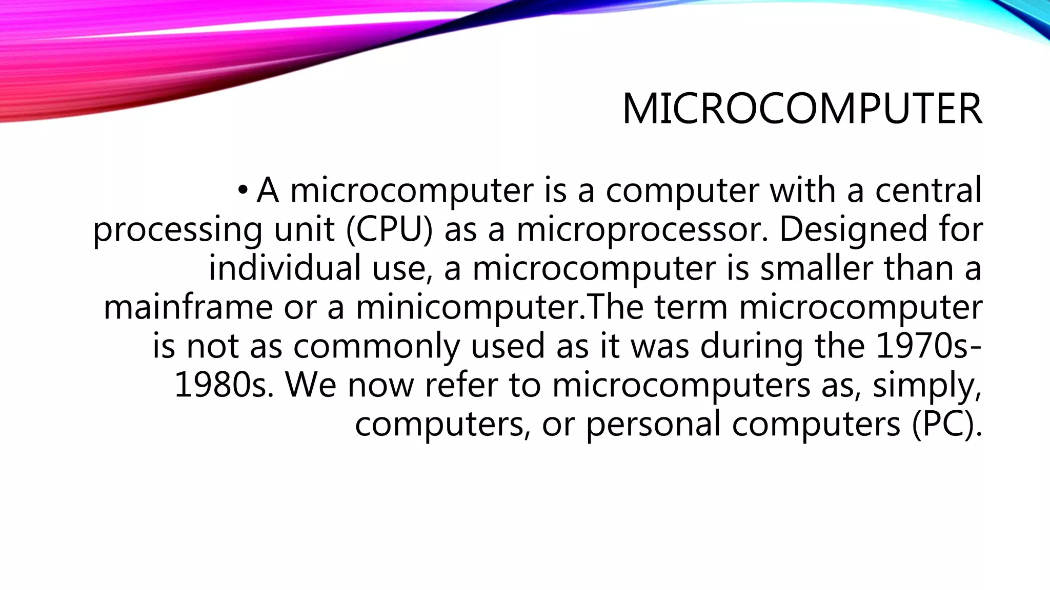 MICROCOMPUTER
• A microcomputer is a computer with a central
processing unit (CPU) as a microprocessor. Designed for
individual use, a microcomputer is smaller than a
mainframe or a minicomputer.The term microcomputer
is not as commonly used as it was during the 1970s-
1980s. We now refer to microcomputers as, simply,
computers, or personal computers (PC).
 