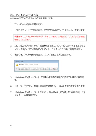 8
2-2．アンインストール方法
RODEM-G のアンインストール方法を説明します。
1. コントロールパネルを開きます。
2. 「プログラム」カテゴリの中の、「プログラムのアンインストール」を選びます。
※注意※ コントロールパネルが「アイコン表示」の場合は、「プログラムと機能」
を選んでください。
3. プログラムリストの中から「RODEM-G」を選び、「アンインストール」ボタンをク
リックするか、マウスを右クリックして「アンインストール」を選択します。
4. 下記ウインドウが現れた場合は、「はい」を選んで次に進みます。
5. 「Windows インストーラー」 が起動しますので削除されるまでしばらく待ちま
す。
6. 「ユーザーアカウント制御」の画面が現れたら、「はい」を選んで次に進みます。
7. 「Windows インストーラー」が終了し、「RODEM-G」がリストから消えれば、アン
インストールは成功です。
 