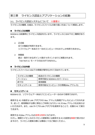 9
第三章 ライセンス認証とアプリケーションの起動
3-1．ライセンス認証システムについて ※重要※
ライセンスの種類、仕組み、ライセンスファイルの取り扱い方法について解説します。
 ライセンスの種類
RODEM-G は起動時にライセンス認証を行います。ライセンスには以下の二種類があり
ます。
 正式版
全ての機能が利用できます。
ソフトウェア一本あたり一台のコンピュータのみでしか利用できません。
 体験版
表示・保存できるポイント数が４ポイントまでに制限されます。
「ISO 7637-2」モードでの出力ができません。
 ライセンスの内容
ライセンスファイルには以下の情報が暗号化されて含まれています。
ライセンスの種類 前述のライセンスの種類
バージョン 使用可能な RODEM-G のバージョン
終了日 使用期限
セキュリティ ID 使用可能なコンピュータの情報(Mac アドレス)
 セキュリティ ID
RODEM-G は、ソフトウェア一本あたりコンピュータ一台のみで使用できます。
使用する PC の指定は LAN アダプタの Mac アドレス(物理アドレス)によって行われま
す。従って、使用開始する際に弊社にご利用になりたい PC の Mac アドレスをお知らせ
いただきます。また、USB タイプの LAN アダプタを使用することで、任意の PC で実行
できます。
使用する PC(Mac アドレス)の変更は有料になります。
ただし、期間ライセンスのライセンス更新時には使用する PC の変更を無償で受け付け
ますので、ライセンス更新の際には事前に十分ご検討ください。
 