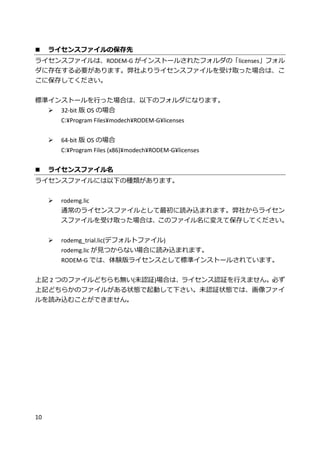 10
 ライセンスファイルの保存先
ライセンスファイルは、RODEM-G がインストールされたフォルダの「licenses」フォル
ダに存在する必要があります。弊社よりライセンスファイルを受け取った場合は、こ
こに保存してください。
標準インストールを行った場合は、以下のフォルダになります。
 32-bit 版 OS の場合
C:¥Program Files¥modech¥RODEM-G¥licenses
 64-bit 版 OS の場合
C:¥Program Files (x86)¥modech¥RODEM-G¥licenses
 ライセンスファイル名
ライセンスファイルには以下の種類があります。
 rodemg.lic
通常のライセンスファイルとして最初に読み込まれます。弊社からライセン
スファイルを受け取った場合は、このファイル名に変えて保存してください。
 rodemg_trial.lic(デフォルトファイル)
rodemg.lic が見つからない場合に読み込まれます。
RODEM-G では、体験版ライセンスとして標準インストールされています。
上記 2 つのファイルどちらも無い(未認証)場合は、ライセンス認証を行えません。必ず
上記どちらかのファイルがある状態で起動して下さい。未認証状態では、画像ファイ
ルを読み込むことができません。
 