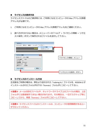 11
 ライセンスの請求方法
ライセンスファイルのご請求時には、ご利用になるコンピュータの Mac アドレス(物理
アドレス)が必要です。
1. ご利用になるコンピュータの Mac アドレス(物理アドレス)をご連絡ください。
2. 調べ方がわからない場合は、メニューバーの「ヘルプ > ライセンス情報 > リクエ
スト保存」ボタンで保存されるファイルを送付して下さい。
 ライセンスのインストール方法
正式版をご利用の場合は、弊社より送付された「rodemg.lic」ファイルを、RODEM-G が
インストールされたフォルダの下の「licenses」フォルダにコピーして下さい。
※注意※ メールの添付ファイルや、ネットワークドライブ上のファイルの場合、上記
フォルダには直接保存できない場合があります。その場合は、一旦デスクトップ等に
コピーしてから、再度「licenses」フォルダにコピーして下さい。
※注意※ ライセンスファイルのインストールは、コンピュータの管理権限があるユー
ザで行ってください。
「ライセンス情報」メニュー
「リクエストを保存」ボタン
 