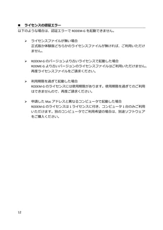 12
 ライセンスの認証エラー
以下のような場合は、認証エラーで RODEM-G を起動できません。
 ライセンスファイルが無い場合
正式版か体験版どちらかのライセンスファイルが無ければ、ご利用いただけ
ません。
 RODEM-G のバージョンより古いライセンスで起動した場合
RODME-G より古いバージョンのライセンスファイルはご利用いただけません。
再度ライセンスファイルをご請求ください。
 利用期限を過ぎて起動した場合
RODEM-G のライセンスには使用期限があります。使用期限を過ぎてのご利用
はできませんので、再度ご請求ください。
 申請した Mac アドレスと異なるコンピュータで起動した場合
RODEM-G のライセンスは 1 ライセンスに付き、コンピュータ 1 台のみご利用
いただけます。別のコンピュータでご利用希望の場合は、別途ソフトウェア
をご購入ください。
 