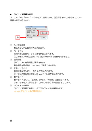 18
 ライセンス情報の確認
メニューバーの「ヘルプ > ライセンス情報」から、現在認証されているライセンスの
情報の確認が行えます。
① シリアル番号
製品のシリアル番号が表示されます。
② バージョン
使用可能な製品バージョン番号が表示されます。
ここの表示よりも上位のバージョンの RODEM-G は使用できません。
③ 使用期限
ライセンスの有効期限が表示されます。
有効期限を過ぎると、RODEM-G が使用できません。
④ セキュリティ ID
利用可能なコンピュータの ID が表示されます。
ライセンス発行時に申請した Mac アドレスが表示されます。
⑤ 動作モード
動作モードとして、「正式版」または、「体験版」と表示されます。
なお、ライセンスが認証されていない場合は「未認証」となります。
⑥ リクエストを保存
ライセンス発行に必要なリクエストファイルを保存します。
⇒ p.11『ライセンスの請求方法』
①～⑤
⑥
 