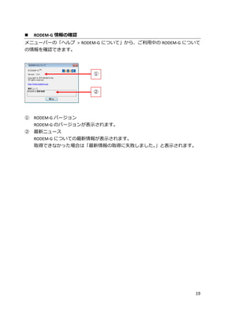 19
 RODEM-G 情報の確認
メニューバーの「ヘルプ > RODEM-G について」から、ご利用中の RODEM-G について
の情報を確認できます。
① RODEM-G バージョン
RODEM-G のバージョンが表示されます。
② 最新ニュース
RODEM-G についての最新情報が表示されます。
取得できなかった場合は「最新情報の取得に失敗しました。」と表示されます。
①
②
 