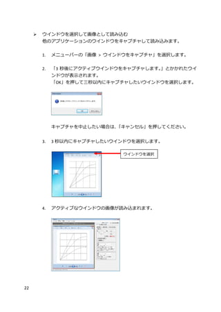 22
 ウインドウを選択して画像として読み込む
他のアプリケーションのウインドウをキャプチャして読み込みます。
1. メニューバーの「画像 > ウインドウをキャプチャ」を選択します。
2. 「3 秒後にアクティブウインドウをキャプチャします。」とかかれたウイ
ンドウが表示されます。
「OK」を押して三秒以内にキャプチャしたいウインドウを選択します。
キャプチャを中止したい場合は、「キャンセル」を押してください。
3. 3 秒以内にキャプチャしたいウインドウを選択します。
4. アクティブなウインドウの画像が読み込まれます。
ウインドウを選択
 