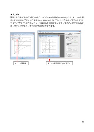 23
★ ヒント
通常、アクティブウインドウのスクリーンショット機能(Alt+PrtScn)では、メニューを表
示したままキャプチャは行えません。RODEM-G の「ウインドウをキャプチャ」では、
アクティブウインドウのメニューを表示した状態でキャプチャすることができるので、
キャプチャソフトとしても利用することができます。
メニュー展開中 メニュー表示状態でキャプチャ
 