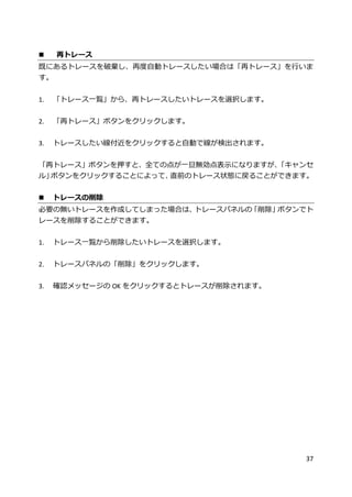 37
 再トレース
既にあるトレースを破棄し、再度自動トレースしたい場合は「再トレース」を行いま
す。
1. 「トレース一覧」から、再トレースしたいトレースを選択します。
2. 「再トレース」ボタンをクリックします。
3. トレースしたい線付近をクリックすると自動で線が検出されます。
「再トレース」ボタンを押すと、全ての点が一旦無効点表示になりますが、「キャンセ
ル」ボタンをクリックすることによって、直前のトレース状態に戻ることができます。
 トレースの削除
必要の無いトレースを作成してしまった場合は、トレースパネルの「削除」ボタンでト
レースを削除することができます。
1. トレース一覧から削除したいトレースを選択します。
2. トレースパネルの「削除」をクリックします。
3. 確認メッセージの OK をクリックするとトレースが削除されます。
 