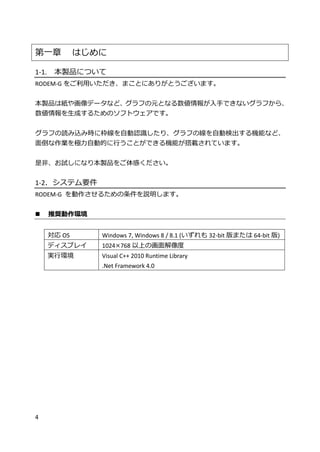4
第一章 はじめに
1-1. 本製品について
RODEM-G をご利用いただき、まことにありがとうございます。
本製品は紙や画像データなど、グラフの元となる数値情報が入手できないグラフから、
数値情報を生成するためのソフトウェアです。
グラフの読み込み時に枠線を自動認識したり、グラフの線を自動検出する機能など、
面倒な作業を極力自動的に行うことができる機能が搭載されています。
是非、お試しになり本製品をご体感ください。
1-2．システム要件
RODEM-G を動作させるための条件を説明します。
 推奨動作環境
対応 OS Windows 7, Windows 8 / 8.1 (いずれも 32-bit 版または 64-bit 版)
ディスプレイ 1024×768 以上の画面解像度
実行環境 Visual C++ 2010 Runtime Library
.Net Framework 4.0
 