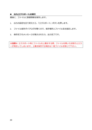 60
 出力(エクスポート)の実行
最後に、ファイルに数値情報を保存します。
1. 出力の設定を全て終えたら、「エクスポート」ボタンを押します。
2. ファイル保存ダイアログが開くので、保存場所とファイル名を指定します。
3. 保存完了のメッセージが表示されたら、出力完了です。
※注意※ エクスポート時にファイルを上書きする際、ファイルを開いた状態だとエラ
ーが発生してしまいます。上書き保存する場合は一度ファイルを閉じて下さい。
 