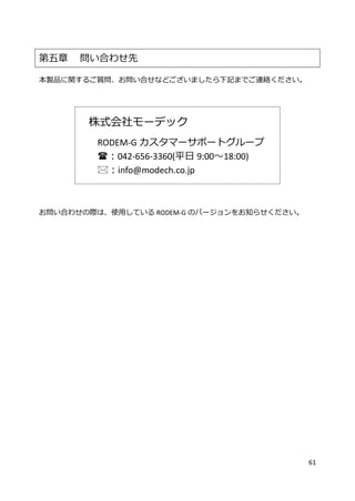61
第五章 問い合わせ先
本製品に関するご質問、お問い合せなどございましたら下記までご連絡ください。
株式会社モーデック
RODEM-G カスタマーサポートグループ
：042-656-3360(平日 9:00～18:00)
：info@modech.co.jp
お問い合わせの際は、使用している RODEM-G のバージョンをお知らせください。
 
