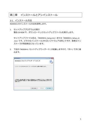 5
第二章 インストールとアンインストール
2-1．インストール方法
RODEM-G のインストール方法を説明します。
1. セットアッププログラムの実行
製品 CD-ROM や、ダウンロードしたセットアップファイルを実行します。
セットアップファイル名は、「RODEM-G_Setup.msi」または「RODEM-G_Setup_en
.msi」です。どちらもインストールされるソフトウェアは同じですが、後者はイン
ストーラが英語表記になっています。
2. 下記の「RODEM-G セットアップウィザード」が起動しますので、「次へ」で次に進
みます。
 