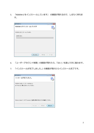 7
5. 「RODEM-G をインストールしています」 の画面が現れるので、しばらく待ちま
す。
6. 「ユーザーアカウント制御」の画面が現れたら、「はい」を選んで次に進みます。
7. 「インストールが完了しました。」の画面が現れたらインストール完了です。
 