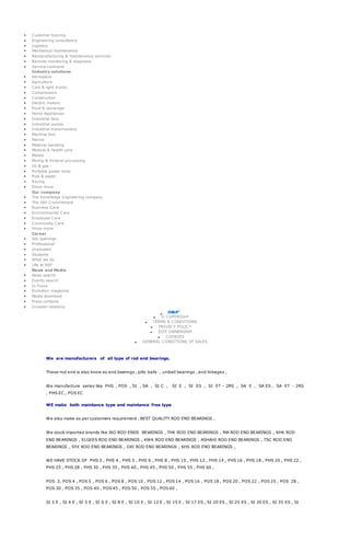 Customer training
 Engineering consultancy
 Logistics
 Mechanical maintenance
 Remanufacturing & maintenance services
 Remote monitoring & diagnosis
 Service contracts
Industry solutions
 Aerospace
 Agriculture
 Cars & light trucks
 Compressors
 Construction
 Electric motors
 Food & beverage
 Home Appliances
 Industrial fans
 Industrial pumps
 Industrial transmissions
 Machine tool
 Marine
 Material handling
 Medical & health care
 Metals
 Mining & mineral processing
 Oil & gas
 Portable power tools
 Pulp & paper
 Racing
 Show more
Our company
 The Knowledge Engineering company
 The SKF Commitment
 Business Care
 Environmental Care
 Employee Care
 Community Care
 Show more
Career
 Job openings
 Professional
 Graduates
 Students
 What we do
 Life at SKF
News and Media
 News search
 Events search
 In Focus
 Evolution magazine
 Media download
 Press contacts
 Investor relations

 © COPYRIGHT
 TERMS & CONDITIONS
 PRIVACY POLICY
 SITE OWNERSHIP
 COOKIES
 GENERAL CONDITIONS OF SALES
We are manufacturers of all type of rod end bearings.
These rod end is also know as end bearings , pillo balls , uniball bearings , end linkages ,
We manufacture series like PHS , POS , SI , SA , SI C , SI E , SI ES , SI ET – 2RS , SA E , SA ES , SA ET - 2RS
, PHS EC , POS EC
WE make both maintance type and maintance free type
We also make as per customers requirement , BEST QUALITY ROD END BEARINGS ,
We stock imported brands like IKO ROD ENDS BEARINGS , THK ROD END BEARINGS , MA ROD END BEARINGS , KHK ROD
END BEARINGS , ELGEES ROD END BEARINGS , KWK ROD END BEARINGS , ASHAHI ROD END BEARINGS , TSC ROD END
BEARINGS , SYX ROD END BEARINGS , OKI ROD END BEARINGS , KHS ROD END BEARINGS ,
WE HAVE STOCK OF PHS 3 , PHS 4 , PHS 5 , PHS 6 , PHS 8 , PHS 10 , PHS 12 , PHS 14 , PHS 16 , PHS 18 , PHS 20 , PHS 22 ,
PHS 25 , PHS 28 , PHS 30 , PHS 35 , PHS 40 , PHS 45 , PHS 50 , PHS 55 , PHS 60 ,
POS 3, POS 4 , POS 5 , POS 6 , POS 8 , POS 10 , POS 12 , POS 14 , POS 16 , POS 18 , POS 20 , POS 22 , POS 25 , POS 28 ,
POS 30 , POS 35 , POS 40 , POS 45 , POS 50 , POS 55 , POS 60 ,
SI 3 E , SI 4 E , SI 5 E , SI 6 E , SI 8 E , SI 10 E , SI 12 E , SI 15 E , SI 17 ES , SI 20 ES , SI 25 ES , SI 30 ES , SI 35 ES , SI
 
