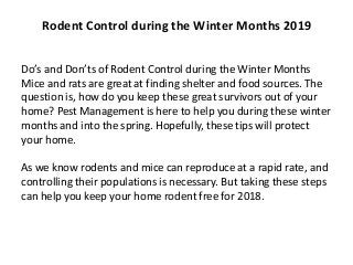 Do’s and Don’ts of Rodent Control during the Winter Months
Mice and rats are great at finding shelter and food sources. The
question is, how do you keep these great survivors out of your
home? Pest Management is here to help you during these winter
months and into the spring. Hopefully, these tips will protect
your home.
As we know rodents and mice can reproduce at a rapid rate, and
controlling their populations is necessary. But taking these steps
can help you keep your home rodent free for 2018.
Rodent Control during the Winter Months 2019
 