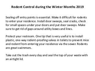 Sealing off entry points is essential. Make it difficult for rodents
to enter your residence. Install door sweeps, seal cracks, check
for small spaces under your doors and put door sweeps. Make
sure to get rid of gaps around utility boxes and lines.
Protect your restroom. One tip that is very useful is to install
plastic, one-way rodent-proofing valves in toilets to prevent mice
and rodent from entering your residence via the sewer. Rodents
are great swimmers.
Take out the trash every day and seal the top of your waste with
an airtight lid.
Rodent Control during the Winter Months 2019
 