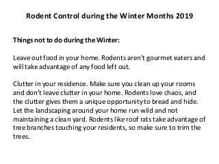 Things not to do during the Winter:
Leave out food in your home. Rodents aren’t gourmet eaters and
will take advantage of any food left out.
Clutter in your residence. Make sure you clean up your rooms
and don’t leave clutter in your home. Rodents love chaos, and
the clutter gives them a unique opportunity to bread and hide.
Let the landscaping around your home run wild and not
maintaining a clean yard. Rodents like roof rats take advantage of
tree branches touching your residents, so make sure to trim the
trees.
Rodent Control during the Winter Months 2019
 