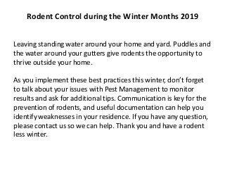 Leaving standing water around your home and yard. Puddles and
the water around your gutters give rodents the opportunity to
thrive outside your home.
As you implement these best practices this winter, don’t forget
to talk about your issues with Pest Management to monitor
results and ask for additional tips. Communication is key for the
prevention of rodents, and useful documentation can help you
identify weaknesses in your residence. If you have any question,
please contact us so we can help. Thank you and have a rodent
less winter.
Rodent Control during the Winter Months 2019
 