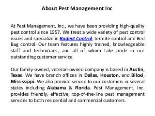 At Pest Management, Inc., we have been providing high-quality
pest control since 1957. We treat a wide variety of pest control
issues and specialize in Rodent Control, termite control and Bed
Bug control. Our team features highly trained, knowledgeable
staff and technicians, and all of whom take pride in our
outstanding customer service.
Our family-owned, veteran-owned company is based in Austin,
Texas. We have branch offices in Dallas, Houston, and Biloxi,
Mississippi. We also provide service to our customers in several
states including Alabama & Florida. Pest Management, Inc.
provides friendly, effective, top-of-the-line pest management
services to both residential and commercial customers.
About Pest Management Inc
 
