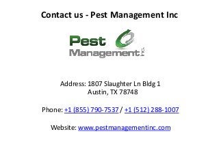 Contact us - Pest Management Inc
Address: 1807 Slaughter Ln Bldg 1
Austin, TX 78748
Phone: +1 (855) 790-7537 / +1 (512) 288-1007
Website: www.pestmanagementinc.com
 