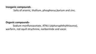 Inorganic compounds -
Salts of arsenic, thallium, phosphorus,barium and zinc.
Organic compounds-
Sodium monfluroacetate, ATNU (alphanaphthylthiourea),
warfarin, red squill strychnine, norbormide and vacor.
 