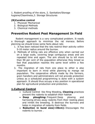 1. Rodent proofing of the store, 2. Sanitation/Storage
hygiene/Cleanliness,3. Storage Structures
(B)Curative control
1. Physical/ Mechanical
2. Biological Methods
3. Chemical methods
Preventive Rodent Pest Management In Field
Rodent management is a very complicated problem. It needs
a thorough approach to minimize the rat menace. Before
planning we should know some facts about rats
1. It has been noticed that the rats restrict their activity within
5-10 meter radius around the burrow.
2. Methods of killing rats are effective only when carried out
on a large scale, covering large contiguous areas and are
repeated time and again. The aim should be to kill more
than 90 per cent of the population otherwise they breed so
fast that population reaches the same level within a few
months.
3. The migration of rats from one place to other is also
important to born in mind while planning to mange rat
population. The cooperative efforts made by the farmers,
grain handlers and administrators will not provide protection
unless as a scheduled programming is done with a system
approach. It should thus occupy a key position in operational
plan for agricultural production and protection.
1.Cultural Control
• Cultural Control like Ring Weeding, Cleaning practices
prevent the rodents to establish their habitat
• Deep ploughing: Frequent Deep plowing and
harrowing drives away rodents from their nesting place
and inhibit the breeding. It destroys the burrows and
helps in migration of rodents from fields
• Reduction in bund size(<30cm): Discourages the
rodents to burrow .
 
