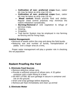 • Cultivation of non- preferred crops: Guar, castor
etc may be taken as strip crop (10 m).
• Cultivation of non- preferred crops: Guar, castor
etc may be taken as strip crop (10 m).
• Weed control: Weeds provide food and shelter.
Regular weed control practices may minimize the
rodent infestation considerably.
• Burning/Removal of wild vegetation & refuge of
pervious crops,
• Grazing,
• Irrigation.
• Trap barrier System may be employed in rice farming
as fencing and for fixing traps.
Habitat Management:
▪ Removal of weeds within the crop and along the field bunds.
▪ Reducing size and number of bunds, transplantation of
paddy over a larger area at a time,
Proper water management will play a greater role in checking
the rat population
Rodent Proofing the Yard
1. Eliminate Food Sources
➢Remove defective refuse cans.
➢Provide a sufficient amount of refuse cans. A 32 gallon
container with a tight fitting lit is best
➢DO NOT LITTER. Be sure garbage in secure in container and
not on the ground.
➢Drain and wrap garbage before disposing.
➢Remove pet food immediately and clean up animal
2. Eliminate Water
 