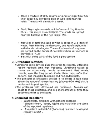 • Place a mixture of 90% sesame or g.nut or niger flour 5%
thick sugar 5% powdered bulb or tube light near rat
holes. The rats will die within a week.
• Soak 3kg sorghum seeds in 4 l of water & 1kg Urea for
8hrs – this serves as rat kill bait. The seeds are spread
near the burrows of the rice fields (TN).
• Half a kg of jatropha seed powder is boiled in 2-3 liters of
water. After filtering the decoction, one kg of sorghum is
added and cooked again. The cooked seeds of sorghum
are spread on the bunds of rice fields where rat menace is
prevalent (TN/AP)
• Bait with three parts of dry food 1 part cement
3. Ultrasonic Devices
 Ultrasonic sonic devices puts the stress to rodents. Ultrasonic
rodent repellers emit high frequency ultrasound waves to
create an acoustically hostile environment that repels
rodents, over the long period. Kinder than traps, safer than
poisons, and inaudible to people and non-rodent pets.
 The principal of ultrasonic devices is to create a loud noise
above the range of human hearing (above18-20 kHz) that is
unpleasant to pest species.
 The problems with ultrasound are numerous. Animals can
adapt to most situations, and in a short amount of time they
become familiar to the sound.
4.Chemical Repellent
• Lauronitrite, actidione ,Denatonium benzoate
(10ppm),Neem, kaner, Jojoba and malathion are some
of the reported repellents .
• A repellent called R-55 (Rodaban) has been developed
recently in USA .
 