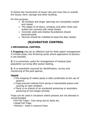 It checks the movements of house rats and mice into or outside
the house, farm, storage and other building.
For this purpose,
• All smallest and larger openings are completely sealed
and closed.
• The edges of all doors, windows and other inlets and
outlets are covered with metal sheets.
• Concrete walls and shallow foundations should
beconstructed.
• Devices should be installed to keep the door closed.
(B)CURATIVE CONTROL
1.MECHANICAL CONTROL
1.Trapping may be an effective tool for field rodent management
in limited areas, like threshing yards where application of poisons
is not possible.
2. It is extremely useful for management of residual pest
population surviving after poison baiting.
3. It is essentially required for identification, survey and
monitoring of the pest species.
TRAPS
➢The trapping of rodent pests is often preferable to the use of
poisons.
➢Traps prevent rodents from dying in inaccessible places and
causing an odor problem.
➢There is no chance of an accidental poisoning or secondary
poisoning of non-target animals.
Traps can be used in situations where poisons are not allowed or
recommended.
 Pit Fall Traps:- Cow dung slurry/ baits etc.
 Dead Fall Traps
 Snares:- Used in coconut trees.
 