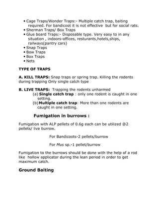 Cage Traps/Wonder Traps:- Multiple catch trap, baiting
required. For bandicoot it is not effective but for social rats.
 Sherman Traps/ Box Traps
 Glue board Traps:- Disposable type. Very easy to in any
situation , indoors-offices, resturants,hotels,ships,
railways(pantry cars)
 Snap Traps
 Bow Traps
 Box Traps
 Nets
TYPE OF TRAPS
A. KILL TRAPS: Snap traps or spring trap. Killing the rodents
during trapping Only single catch type
B. LIVE TRAPS: Trapping the rodents unharmed
(a) Single catch trap : only one rodent is caught in one
setting.
(b)Multiple catch trap: More than one rodents are
caught in one setting.
Fumigation in burrows :
Fumigation with ALP pellets of 0.6g each can be utilized @2
pellets/ live burrow.
For Bandicoots-2 pellets/burrow
For Mus sp.-1 pellet/burrow
Fumigation to the burrows should be done with the help of a rod
like hollow applicator during the lean period in order to get
maximum catch.
Ground Baiting
 