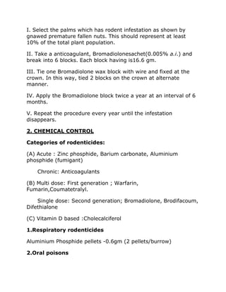 I. Select the palms which has rodent infestation as shown by
gnawed premature fallen nuts. This should represent at least
10% of the total plant population.
II. Take a anticoagulant, Bromadiolonesachet(0.005% a.i.) and
break into 6 blocks. Each block having is16.6 gm.
III. Tie one Bromadiolone wax block with wire and fixed at the
crown. In this way, tied 2 blocks on the crown at alternate
manner.
IV. Apply the Bromadiolone block twice a year at an interval of 6
months.
V. Repeat the procedure every year until the infestation
disappears.
2. CHEMICAL CONTROL
Categories of rodenticides:
(A) Acute : Zinc phosphide, Barium carbonate, Aluminium
phosphide (fumigant)
Chronic: Anticoagulants
(B) Multi dose: First generation ; Warfarin,
Fumarin,Coumatetralyl.
Single dose: Second generation; Bromadiolone, Brodifacoum,
Difethialone
(C) Vitamin D based :Cholecalciferol
1.Respiratory rodenticides
Aluminium Phosphide pellets -0.6gm (2 pellets/burrow)
2.Oral poisons
 
