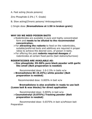 A. Fast acting (Acute poisons)
Zinc Phosphide-2.5% ( T. Grade)
B. Slow acting(Chronic poisons/ Anticoagulants)
i) Single dose (Bromadiolone at 1:50 in broken grain)
WHY DO WE NEED POISON BAITS
➢Rodenticides are available in pure and highly concentrated
form and needs to be diluted to the recommended
concentration.
➢For attracting the rodents to feed on the rodenticides,
suitable/preferred baits and additives are required in proper
ratios to achieve the desired conc. of poison in baits.
➢For offering the pest rodents required dosages of
rodenticides at certain fixed points (bait stations/burrows)
RODENTICIDES ARE AVAILABLE AS:
➢Zinc phosphide: 95-98% pure black powder with garlic
like smell (Bait preparation is needed)
Recommended dose: 2.0-2.5% in baits w/w
➢Bromadiolone BC (0.25%) white powder (Bait
preparation is needed)
Recommended dose: 0.005% in bait w/w
Bromadiolone is also available in ready to use bait
(Loose bait & wax blocks) for direct application
Recommended dose: 0.005% in bait w/w
➢Coumatetralyl (0.075%) Tracking powder (Bait
preparation is needed)
Recommended dose: 0.0375% in bait w/wPoison bait
Preparation
 