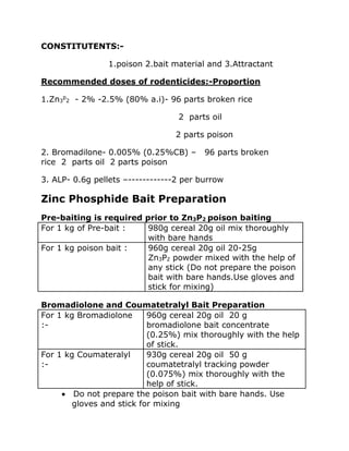 CONSTITUTENTS:-
1.poison 2.bait material and 3.Attractant
Recommended doses of rodenticides:-Proportion
1.Zn3
p
2 - 2% -2.5% (80% a.i)- 96 parts broken rice
2 parts oil
2 parts poison
2. Bromadilone- 0.005% (0.25%CB) – 96 parts broken
rice 2 parts oil 2 parts poison
3. ALP- 0.6g pellets –------------2 per burrow
Zinc Phosphide Bait Preparation
Pre-baiting is required prior to Zn3P2 poison baiting
For 1 kg of Pre-bait : 980g cereal 20g oil mix thoroughly
with bare hands
For 1 kg poison bait : 960g cereal 20g oil 20-25g
Zn3P2 powder mixed with the help of
any stick (Do not prepare the poison
bait with bare hands.Use gloves and
stick for mixing)
Bromadiolone and Coumatetralyl Bait Preparation
For 1 kg Bromadiolone
:-
960g cereal 20g oil 20 g
bromadiolone bait concentrate
(0.25%) mix thoroughly with the help
of stick.
For 1 kg Coumateralyl
:-
930g cereal 20g oil 50 g
coumatetralyl tracking powder
(0.075%) mix thoroughly with the
help of stick.
• Do not prepare the poison bait with bare hands. Use
gloves and stick for mixing
 