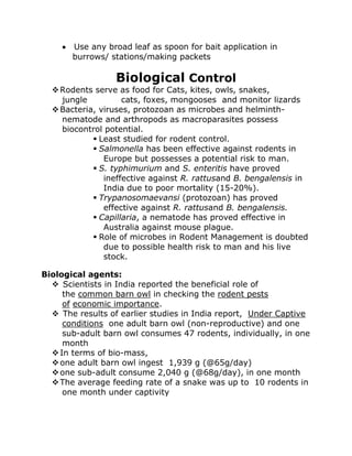 • Use any broad leaf as spoon for bait application in
burrows/ stations/making packets
Biological Control
❖Rodents serve as food for Cats, kites, owls, snakes,
jungle cats, foxes, mongooses and monitor lizards
❖Bacteria, viruses, protozoan as microbes and helminth-
nematode and arthropods as macroparasites possess
biocontrol potential.
▪ Least studied for rodent control.
▪ Salmonella has been effective against rodents in
Europe but possesses a potential risk to man.
▪ S. typhimurium and S. enteritis have proved
ineffective against R. rattusand B. bengalensis in
India due to poor mortality (15-20%).
▪ Trypanosomaevansi (protozoan) has proved
effective against R. rattusand B. bengalensis.
▪ Capillaria, a nematode has proved effective in
Australia against mouse plague.
▪ Role of microbes in Rodent Management is doubted
due to possible health risk to man and his live
stock.
Biological agents:
❖ Scientists in India reported the beneficial role of
the common barn owl in checking the rodent pests
of economic importance.
❖ The results of earlier studies in India report, Under Captive
conditions one adult barn owl (non-reproductive) and one
sub-adult barn owl consumes 47 rodents, individually, in one
month
❖In terms of bio-mass,
❖one adult barn owl ingest 1,939 g (@65g/day)
❖one sub-adult consume 2,040 g (@68g/day), in one month
❖The average feeding rate of a snake was up to 10 rodents in
one month under captivity
 