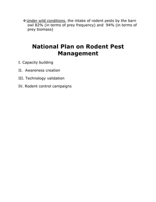 ❖Under wild conditions, the intake of rodent pests by the barn
owl 82% (in terms of prey frequency) and 94% (in terms of
prey biomass)
National Plan on Rodent Pest
Management
I. Capacity building
II. Awareness creation
III. Technology validation
IV. Rodent control campaigns
 