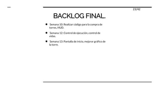 BACKLOG FINAL.
● Semana 10: Realizar código para la compra de
torres, HUD.
● Semana 12: Control de ejecución, control de
vidas.
● Semana 13: Pantalla de inicio, mejorar gráfico de
la torre.
23/42
 